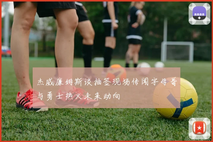 杰威廉姆斯谈抽签现场传闻字母哥与勇士热火未来动向