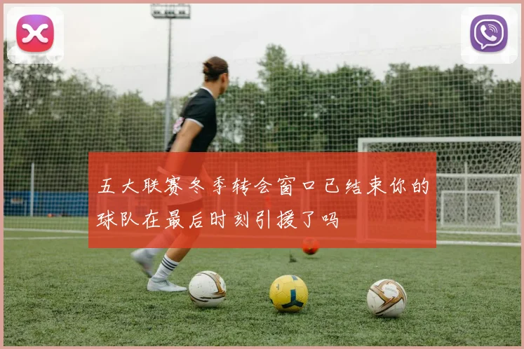 五大联赛冬季转会窗口已结束你的球队在最后时刻引援了吗
