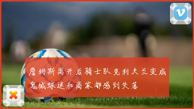 詹姆斯离开后骑士队克利夫兰变成鬼城球迷和商家都感到失落