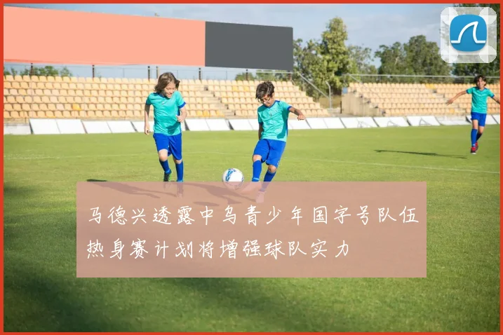 马德兴透露中乌青少年国字号队伍热身赛计划将增强球队实力