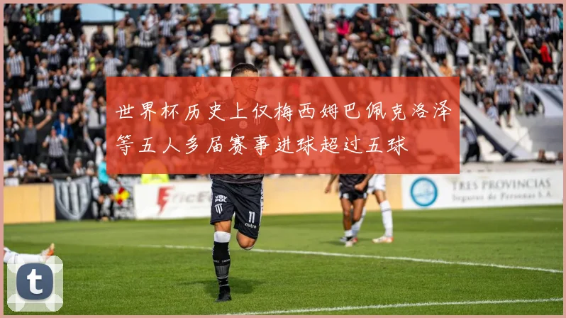 世界杯历史上仅梅西姆巴佩克洛泽等五人多届赛事进球超过五球