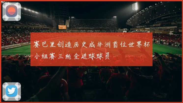 赛巴里创造历史成非洲首位世界杯小组赛三轮全进球球员