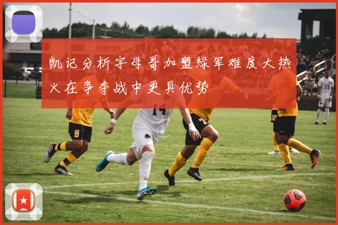 凯记分析字母哥加盟绿军难度大热火在争夺战中更具优势