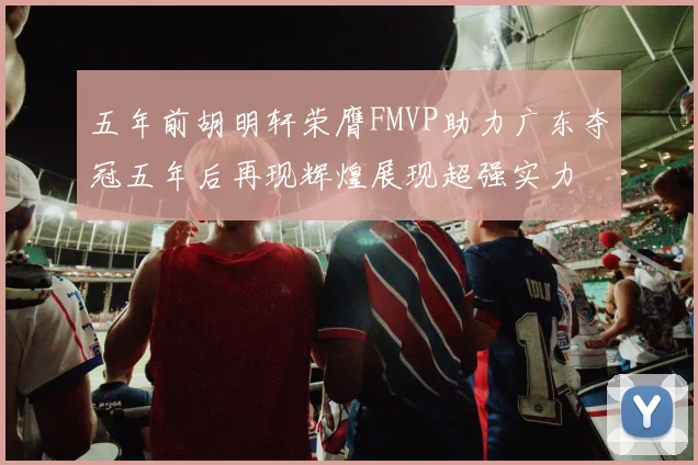 五年前胡明轩荣膺FMVP助力广东夺冠五年后再现辉煌展现超强实力