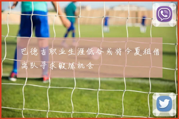 巴德吉职业生涯低谷或将今夏租借离队寻求锻炼机会