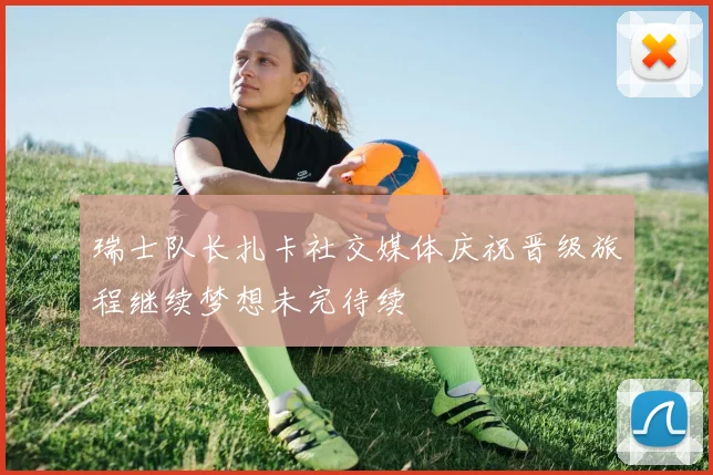 瑞士队长扎卡社交媒体庆祝晋级旅程继续梦想未完待续