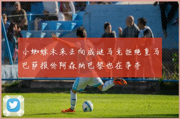 小蜘蛛未来去向成谜马竞拒绝皇马巴萨报价阿森纳巴黎也在争夺