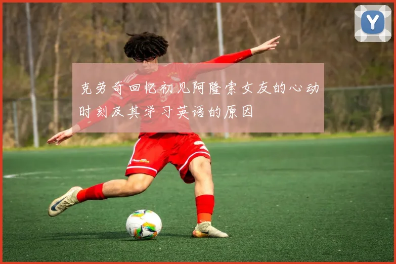 克劳奇回忆初见阿隆索女友的心动时刻及其学习英语的原因