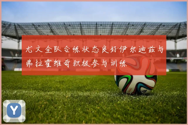 尤文全队合练状态良好伊尔迪兹与弗拉霍维奇积极参与训练