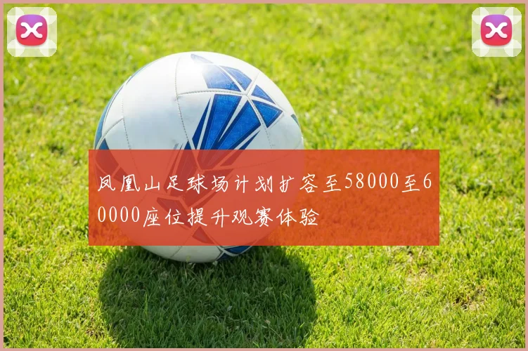 凤凰山足球场计划扩容至58000至60000座位提升观赛体验