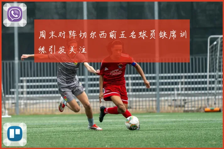 周末对阵切尔西前五名球员缺席训练引发关注