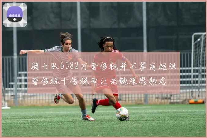 骑士队6382万奢侈税并不算高超级奢侈税十倍税率让老鲍深思熟虑