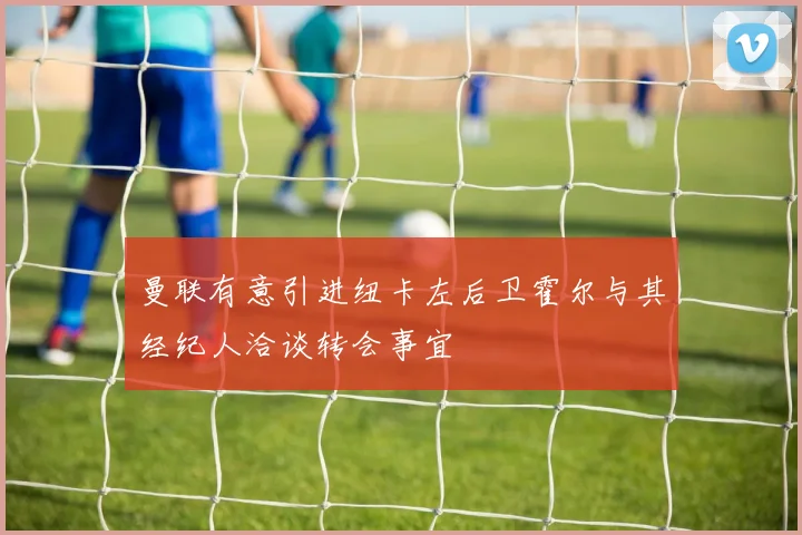 曼联有意引进纽卡左后卫霍尔与其经纪人洽谈转会事宜