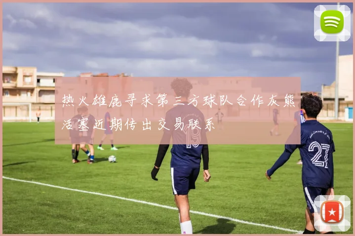 热火雄鹿寻求第三方球队合作灰熊活塞近期传出交易联系