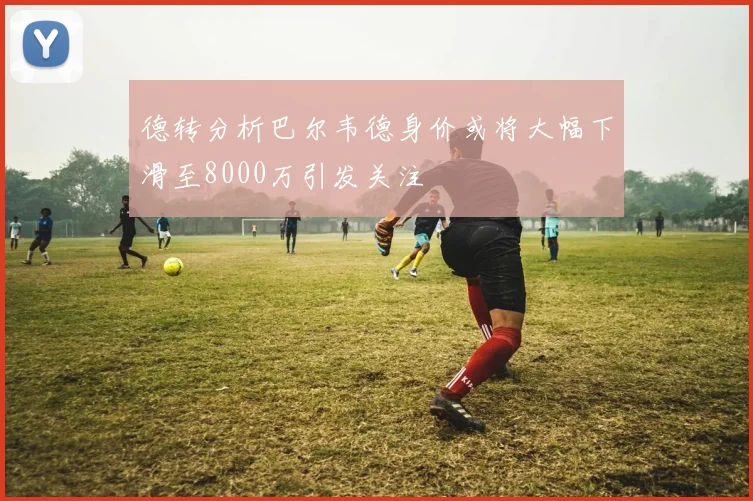 德转分析巴尔韦德身价或将大幅下滑至8000万引发关注