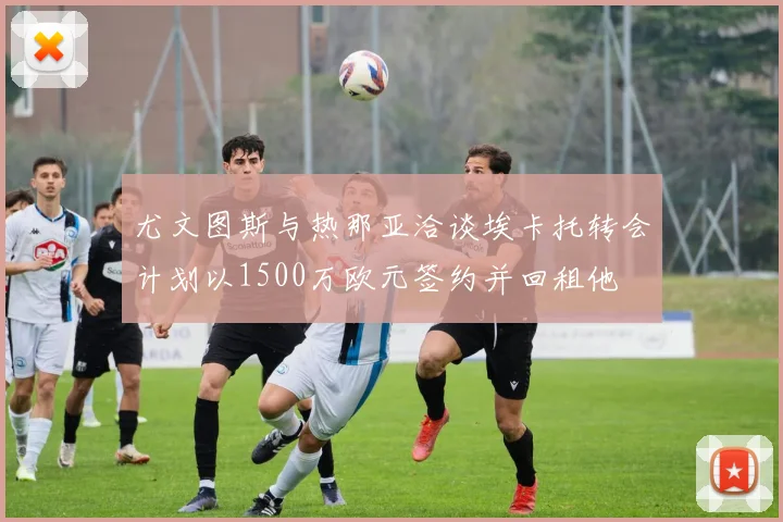 尤文图斯与热那亚洽谈埃卡托转会计划以1500万欧元签约并回租他