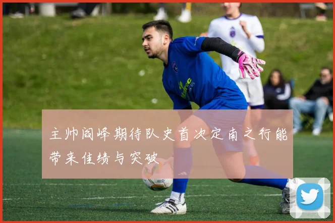 主帅阎峰期待队史首次定南之行能带来佳绩与突破