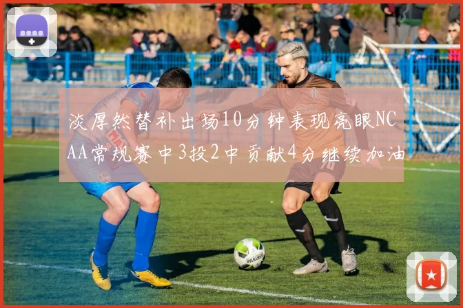 淡厚然替补出场10分钟表现亮眼NCAA常规赛中3投2中贡献4分继续加油