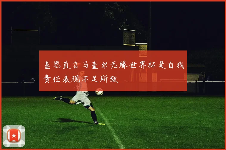 基恩直言马奎尔无缘世界杯是自我责任表现不足所致