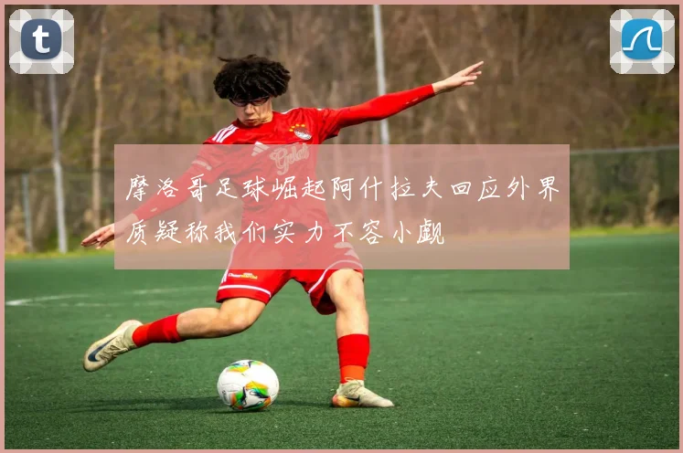 摩洛哥足球崛起阿什拉夫回应外界质疑称我们实力不容小觑