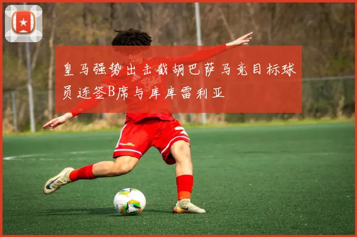 皇马强势出击截胡巴萨马竞目标球员连签B席与库库雷利亚