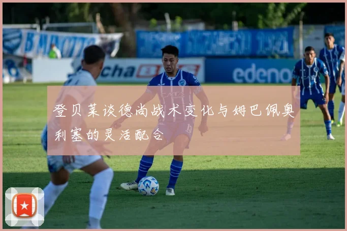 登贝莱谈德尚战术变化与姆巴佩奥利塞的灵活配合