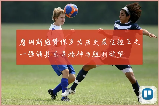 詹姆斯盛赞保罗为历史最佳控卫之一强调其竞争精神与胜利欲望