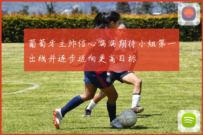 葡萄牙主帅信心满满期待小组第一出线并逐步迈向更高目标
