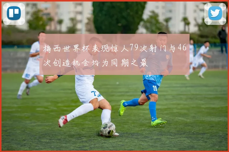 梅西世界杯表现惊人79次射门与46次创造机会均为同期之最